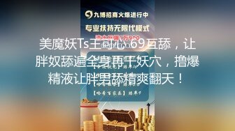 美魔妖Ts王可心 69互舔，让胖奴舔遍全身再干妖穴，撸爆精液让胖男舔精爽翻天！