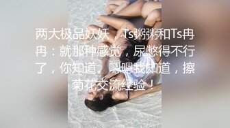 两大极品妖妖，Ts粥粥和Ts冉冉：就那种感觉，尿憋得不行了，你知道。嗯嗯我知道，擦菊花交流经验！