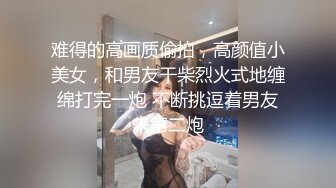 难得的高画质偷拍，高颜值小美女，和男友干柴烈火式地缠绵打完一炮 不断挑逗着男友来第二炮