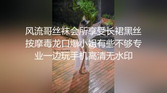 风流哥丝袜会所享受长裙黑丝按摩毒龙口爆小姐有些不够专业一边玩手机高清无水印