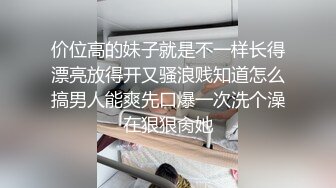 价位高的妹子就是不一样长得漂亮放得开又骚浪贱知道怎么搞男人能爽先口爆一次洗个澡在狠狠肏她