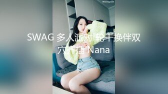 SWAG 多人派对!轮干换伴双穴齐插 Nana