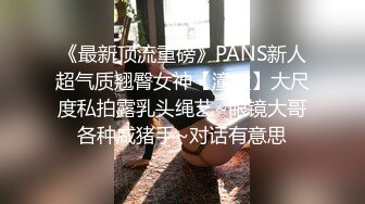 《最新顶流重磅》PANS新人超气质翘臀女神【潼潼】大尺度私拍露乳头绳艺~眼镜大哥各种咸猪手~对话有意思