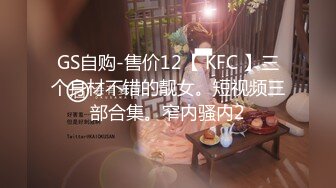 GS自购-售价12【 KFC 】三个身材不错的靓女。短视频三部合集。窄内骚内2