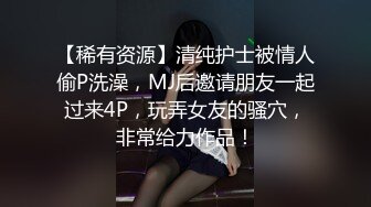 【稀有资源】清纯护士被情人偷P洗澡，MJ后邀请朋友一起过来4P，玩弄女友的骚穴，非常给力作品！