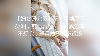 【妇女研究员】下午场精品下少妇，前凸后翘，身材满分却不想吹，怒斥婊子要求退钱