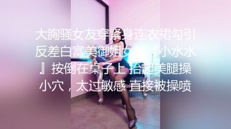 大胸骚女友穿紧身连衣裙勾引反差白富美御姐女神『小水水』按倒在桌子上 抬起美腿操小穴，太过敏感 直接被操喷