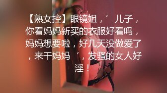 【熟女控】眼镜姐，’儿子，你看妈妈新买的衣服好看吗，妈妈想要啦，好几天没做爱了，来干妈妈‘，发骚的女人好淫！