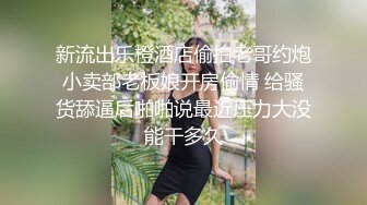 新流出乐橙酒店偷拍老哥约炮小卖部老板娘开房偷情 给骚货舔逼后啪啪说最近压力大没能干多久