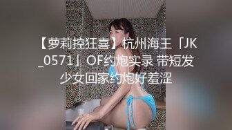 【萝莉控狂喜】杭州海王「JK_0571」OF约炮实录 带短发少女回家约炮好羞涩