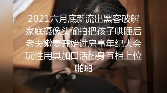 2021六月底新流出黑客破解家庭摄像头偷拍把孩子哄睡后老夫嫩妻开始过房事年纪大会玩性用具加口活热身互相上位啪啪