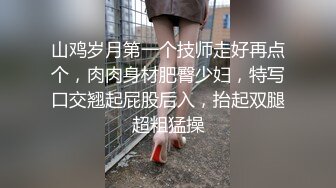 山鸡岁月第一个技师走好再点个，肉肉身材肥臀少妇，特写口交翘起屁股后入，抬起双腿超粗猛操