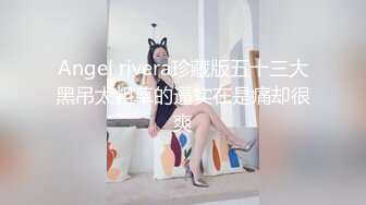 Angel rivera珍藏版五十三大黑吊太粗草的逼实在是痛却很爽