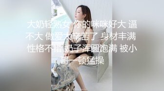 大奶轻熟女 你的咪咪好大 逼不大 做爱太辛苦了 身材丰满 性格不错 奶子浑圆饱满 被小哥一顿猛操