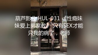 葫芦影业 HUL-031 《性瘾妹妹爱上男家教》 只有SEX才能只我的病了，老师