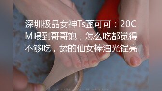 深圳极品女神Ts甄可可：20CM喂到哥哥饱，怎么吃都觉得不够吃，舔的仙女棒油光锃亮！