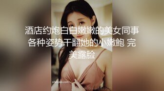 酒店约炮白白嫩嫩的美女同事各种姿势干翻她的小嫩鲍 完美露脸