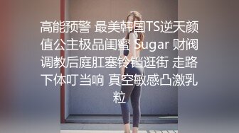 高能预警 最美韩国TS逆天颜值公主极品闺蜜 Sugar 财阀调教后庭肛塞铃铛逛街 走路下体叮当响 真空敏感凸激乳粒