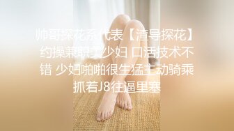 帅哥探花系代表【渣导探花】约操兼职美少妇 口活技术不错 少妇啪啪很生猛主动骑乘抓着J8往逼里塞