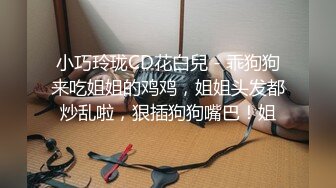 小巧玲珑CD花白兒 - 乖狗狗来吃姐姐的鸡鸡，姐姐头发都炒乱啦，狠插狗狗嘴巴！姐