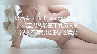 极品泰国TS『Teacher Praew』被直男从浴室干到房间里 欲求不满射出还想继续要