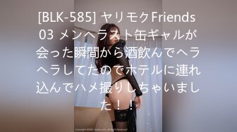 [BLK-585] ヤリモクFriends 03 メンヘラスト缶ギャルが会った瞬間から酒飲んでヘラヘラしてたのでホテルに連れ込んでハメ撮りしちゃいました！！