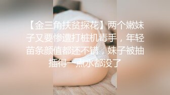 【金三角扶贫探花】两个嫩妹子又要惨遭打桩机毒手，年轻苗条颜值都还不错，妹子被抽插得一点水都没了