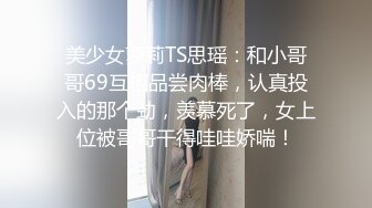 美少女萝莉TS思瑶：和小哥哥69互相品尝肉棒，认真投入的那个劲，羡慕死了，女上位被哥哥干得哇哇娇喘！