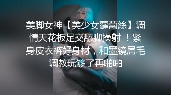 美脚女神【美少女蘿蔔絲】调情天花板足交舔脚操射 ！紧身皮衣裤好身材，和墨镜屌毛调教玩够了再啪啪