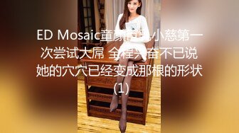 ED Mosaic童顏巨乳小慈第一次尝试大屌 全程兴奋不已说她的穴穴已经变成那根的形状 (1)