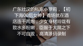 广东壮汉的私家小萝莉，【初下海00后女神】首场就在酒店连干两炮，少女身材玲珑有致水多粉嫩，臣服于大屌之下不可自拔，高清源码录制