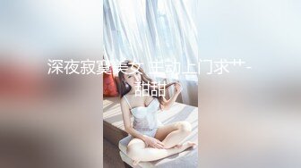 深夜寂寞美女 主动上门求艹-甜甜