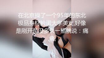 在北京操了一个95年的东北极品身材脸蛋大学美女,好像是刚开苞没多久一插就说：痛,痛,