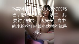 Ts美琳娜：卧槽好大啊你的鸡巴，舒服吗爽死了   学生：我要射了射啦-。大庆在上高中的小粉丝年轻帅小伙射的就是多。