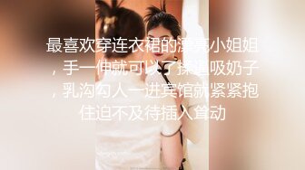 最喜欢穿连衣裙的漂亮小姐姐，手一伸就可以了揉逼吸奶子，乳沟勾人一进宾馆就紧紧抱住迫不及待插入耸动