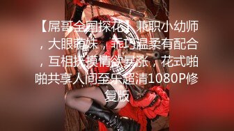 【屌哥全国探花】兼职小幼师，大眼萌妹，乖巧温柔有配合，互相抚摸情欲暴涨，花式啪啪共享人间至乐超清1080P修复版