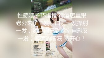 性感婊子TS惜惜 待酒店里跟老公来了三发，口射一发操射一发，然后自己到浴室自慰又一发，淫荡的精液 特开心！