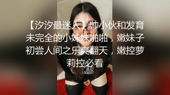 【汐汐最迷人】帅小伙和发育未完全的小妹妹啪啪，嫩妹子初尝人间之乐爽翻天，嫩控萝莉控必看