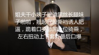 姐夫干小姨子眼镜黑丝长腿妹子啪啪，翘起屁股撕裆诱人肥逼，跪着口交舔屌上位骑乘，左右扭动上下套弄最后口爆