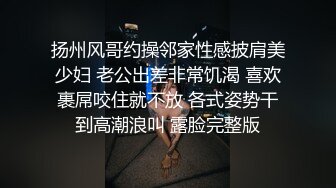 扬州风哥约操邻家性感披肩美少妇 老公出差非常饥渴 喜欢裹屌咬住就不放 各式姿势干到高潮浪叫 露脸完整版