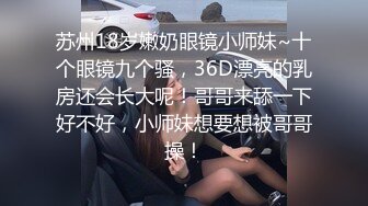 苏州18岁嫩奶眼镜小师妹~十个眼镜九个骚，36D漂亮的乳房还会长大呢！哥哥来舔一下好不好，小师妹想要想被哥哥操！