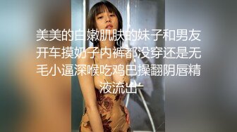 美美的白嫩肌肤的妹子和男友开车摸奶子内裤都没穿还是无毛小逼深喉吃鸡巴操翻阴唇精液流出