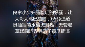 良家小少妇露脸玩的好骚，让大哥大鸡巴抽脸，69舔逼道具抽插喷水给大哥喝，无套爆草蹂躏玩弄骚奶子黄瓜插逼