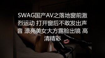 SWAG国产AV之落地窗前激烈运动 打开窗后不敢发出声音 漂亮美女大方露脸出镜 高清精彩