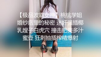 【极品波霸女神】桃桃学姐 婚纱店里的秘密 迷奸强插椰乳嫂子白虎穴 撞击肥美多汁蜜壶 狂刺抽插榨精爆射