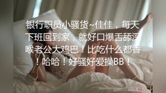 银行职员小骚货~佳佳，每天下班回到家，就好口爆舌舔深喉老公大鸡巴！比吃什么都香！哈哈！好骚好爱操BB！