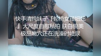 快手清纯妹子『轮椅女孩妞妞』大尺度自慰私拍 肤白貌美极品嫩穴还在洗澡时喷尿