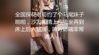 全国探花老哥约了个马尾妹子啪啪，沙发调情上位骑坐再到床上后入猛操，呻吟娇喘非常诱人