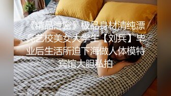 《精品泄密》极品身材清纯漂亮艺校美女大学生【刘兵】毕业后生活所迫下海做人体模特宾馆大胆私拍