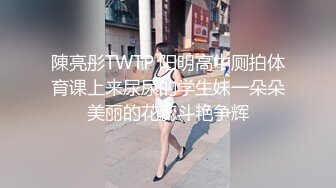 陳亮彤TWTP 阳明高中厕拍体育课上来尿尿的学生妹一朵朵美丽的花蕊斗艳争辉